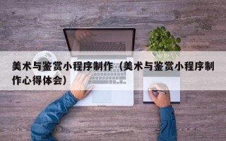 孝义美术与鉴赏小程序制作（美术与鉴赏小程序制作心得体会）