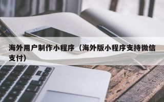 孝义海外用户制作小程序（海外版小程序支持微信支付）