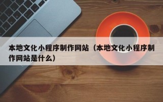 孝义本地文化小程序制作网站（本地文化小程序制作网站是什么）