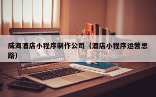 孝义威海酒店小程序制作公司（酒店小程序运营思路）